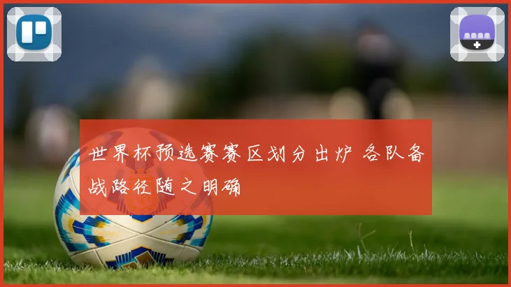 世界杯预选赛赛区划分出炉 各队备战路径随之明确