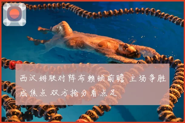 西汉姆联对阵布赖顿前瞻 主场争胜成焦点 双方抢分看点足
