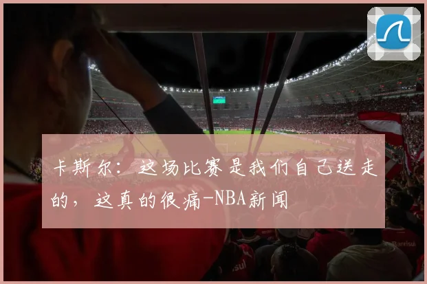 卡斯尔：这场比赛是我们自己送走的，这真的很痛-NBA新闻