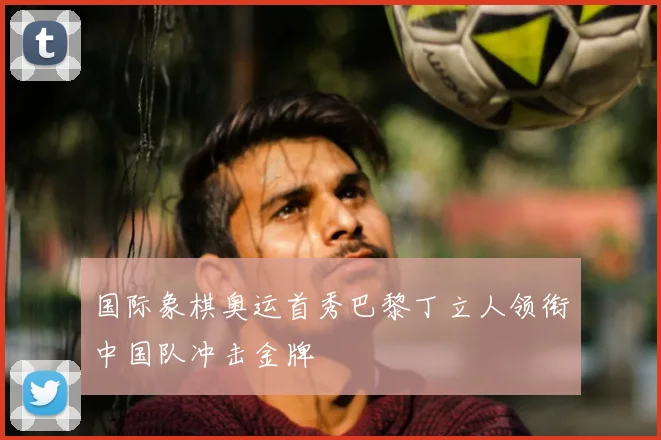 国际象棋奥运首秀巴黎丁立人领衔中国队冲击金牌