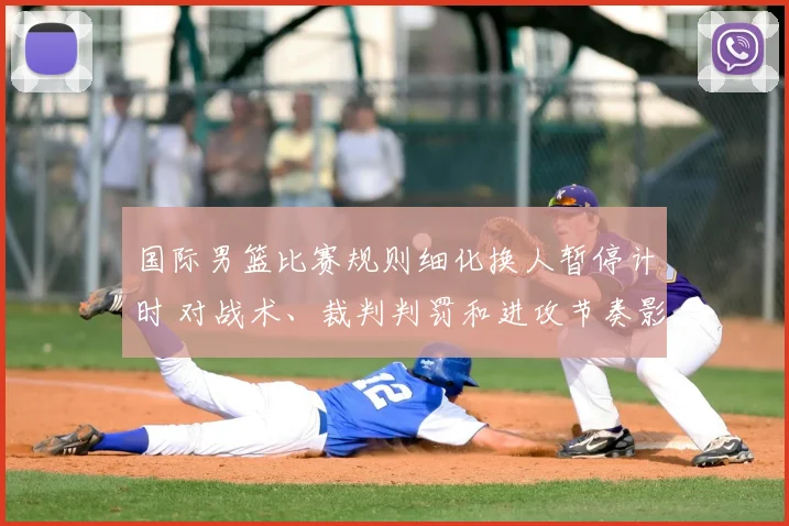 国际男篮比赛规则细化换人暂停计时 对战术、裁判判罚和进攻节奏影响
