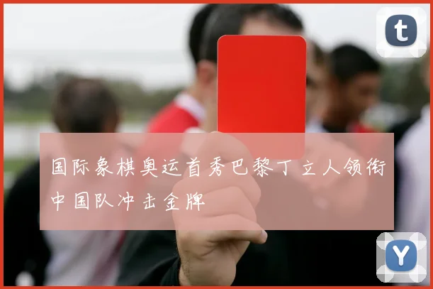 国际象棋奥运首秀巴黎丁立人领衔中国队冲击金牌