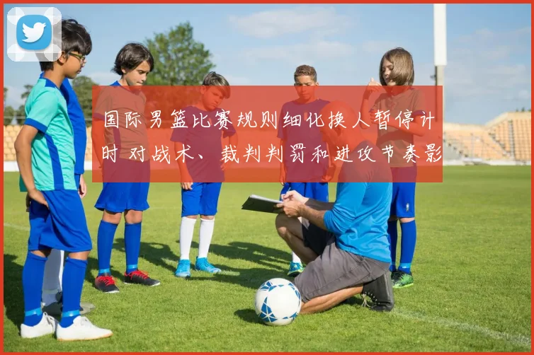 国际男篮比赛规则细化换人暂停计时 对战术、裁判判罚和进攻节奏影响
