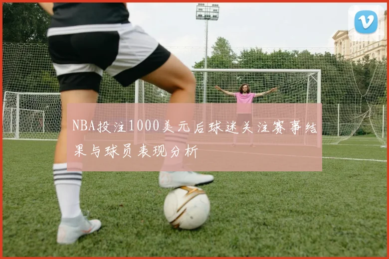 NBA投注1000美元后球迷关注赛事结果与球员表现分析