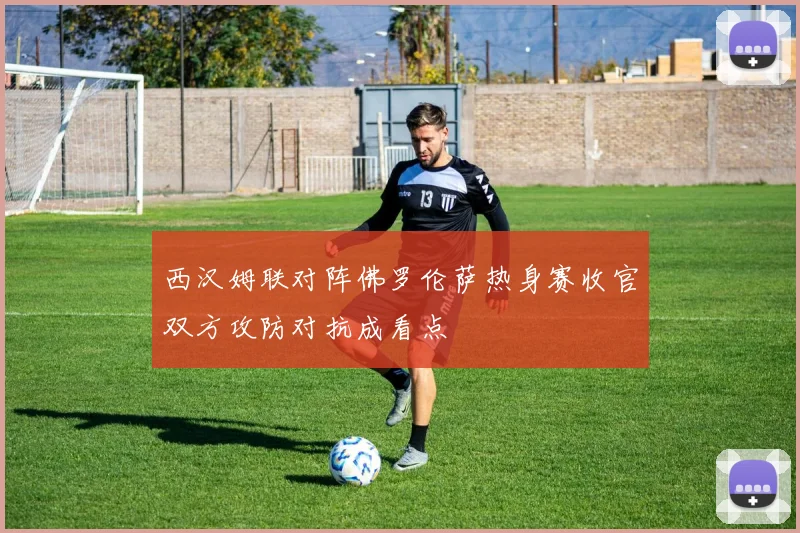西汉姆联对阵佛罗伦萨热身赛收官双方攻防对抗成看点