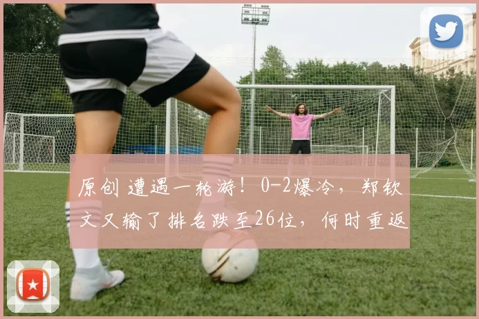 原创 遭遇一轮游！0-2爆冷，郑钦文又输了排名跌至26位，何时重返巅峰
