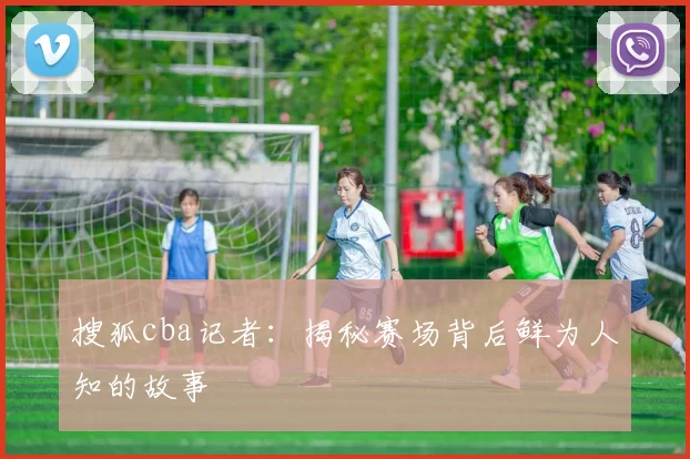搜狐cba记者：揭秘赛场背后鲜为人知的故事