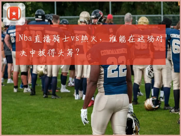 Nba直播骑士vs热火，谁能在这场对决中拔得头筹？