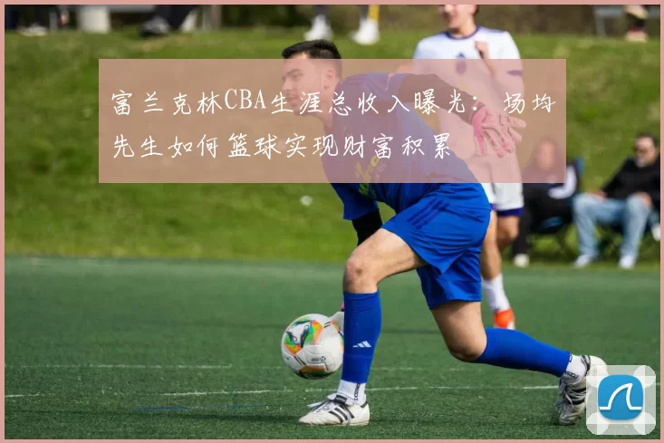 富兰克林CBA生涯总收入曝光：场均先生如何篮球实现财富积累