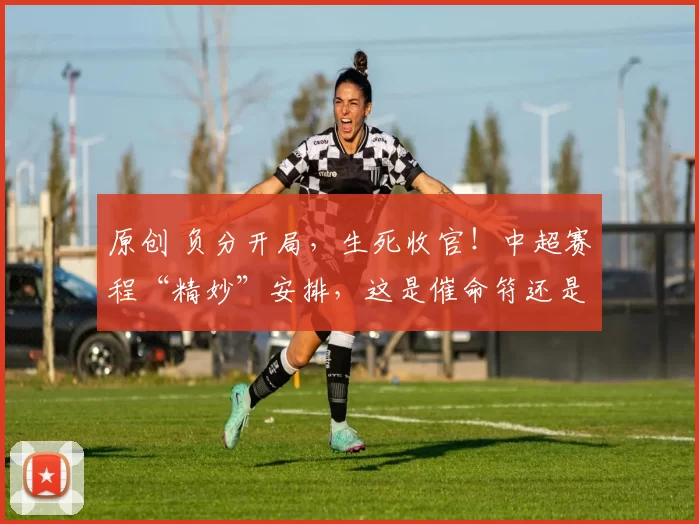 原创 负分开局，生死收官！中超赛程“精妙”安排，这是催命符还是照妖镜？