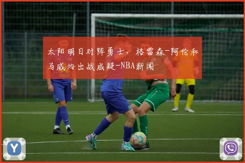 太阳明日对阵勇士，格雷森-阿伦和马威均出战成疑-NBA新闻