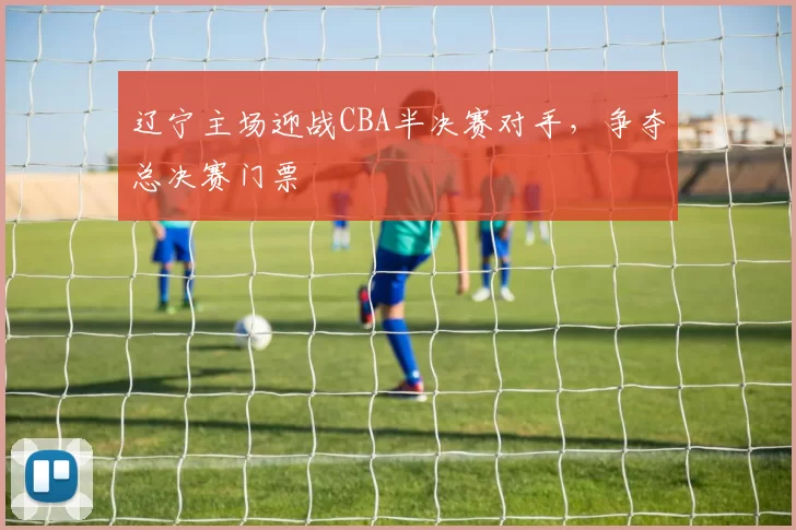 辽宁主场迎战CBA半决赛对手，争夺总决赛门票