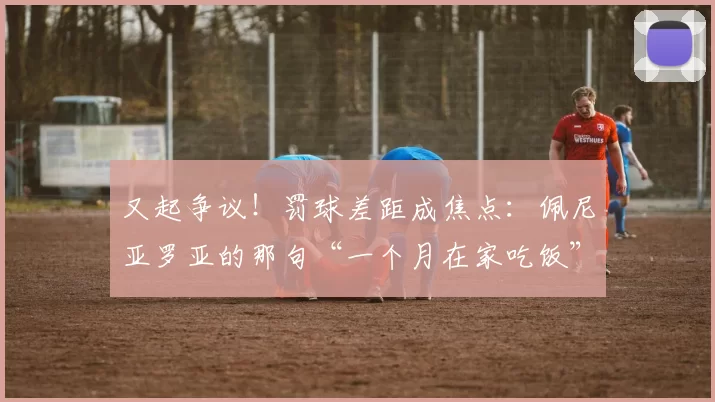 又起争议！罚球差距成焦点：佩尼亚罗亚的那句“一个月在家吃饭”能掩盖什么？