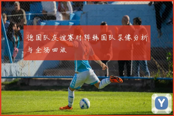 德国队友谊赛对阵韩国队录像分析与全场回放