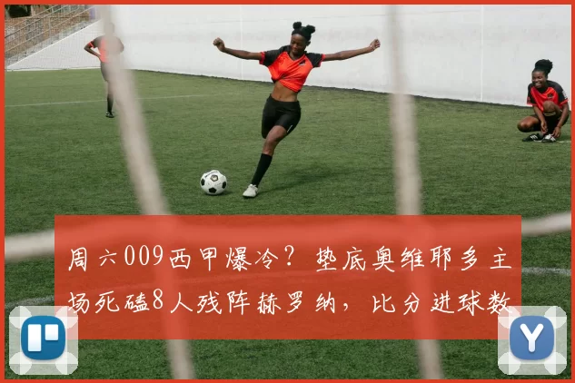 周六009西甲爆冷？垫底奥维耶多主场死磕8人残阵赫罗纳，比分进球数精准前瞻_进攻_预测_核心