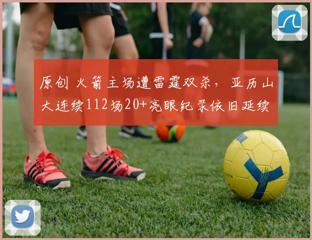 原创 火箭主场遭雷霆双杀，亚历山大连续112场20+亮眼纪录依旧延续