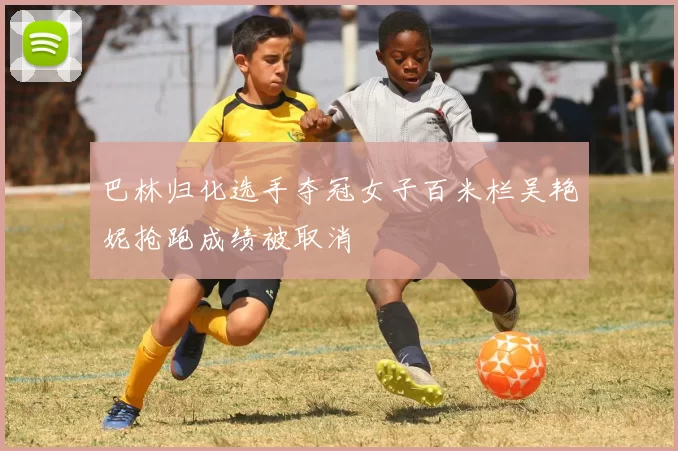 巴林归化选手夺冠女子百米栏吴艳妮抢跑成绩被取消