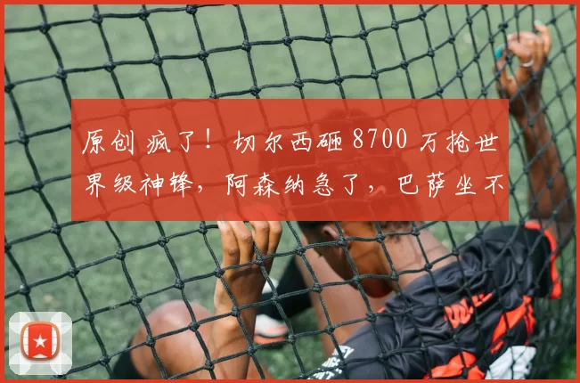 原创 疯了！切尔西砸 8700 万抢世界级神锋，阿森纳急了，巴萨坐不住了