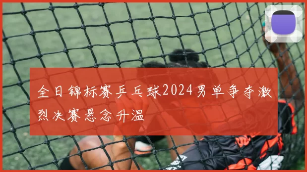 全日锦标赛乒乓球2024男单争夺激烈决赛悬念升温