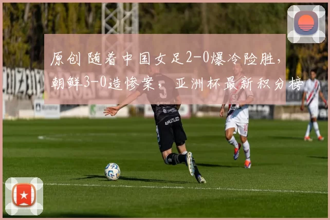 原创 随着中国女足2-0爆冷险胜，朝鲜3-0造惨案，亚洲杯最新积分榜出炉