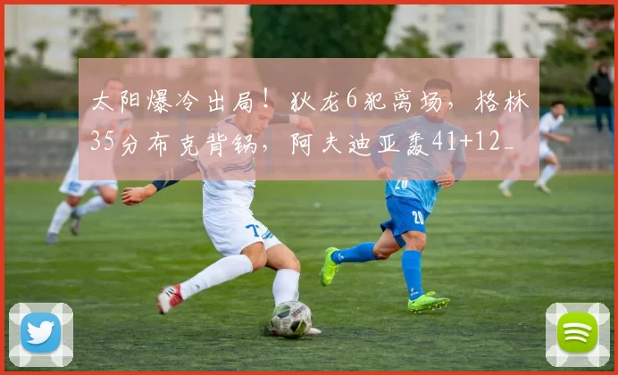 太阳爆冷出局！狄龙6犯离场，格林35分布克背锅，阿夫迪亚轰41+12_比赛_三分球_勇士