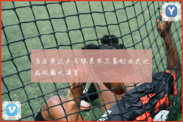 马龙奥运乒乓球男单卫冕创历史达成双圈大满贯