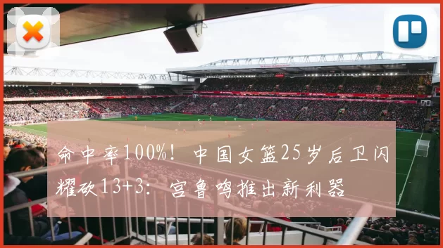 命中率100%！中国女篮25岁后卫闪耀砍13+3：宫鲁鸣推出新利器