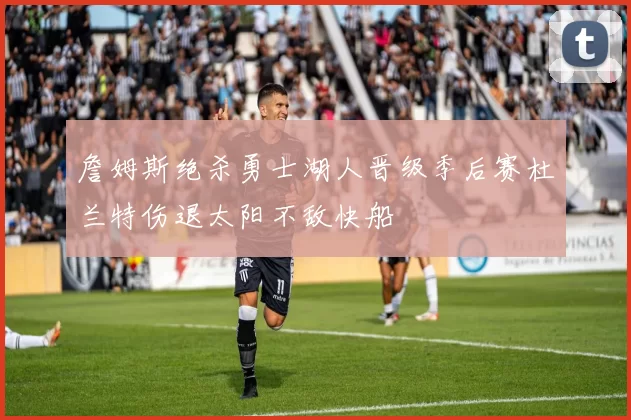 詹姆斯绝杀勇士湖人晋级季后赛杜兰特伤退太阳不敌快船