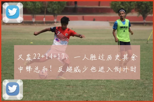 又轰22+14+17，一人胜过历史其余中锋总和！反超威少也进入倒计时