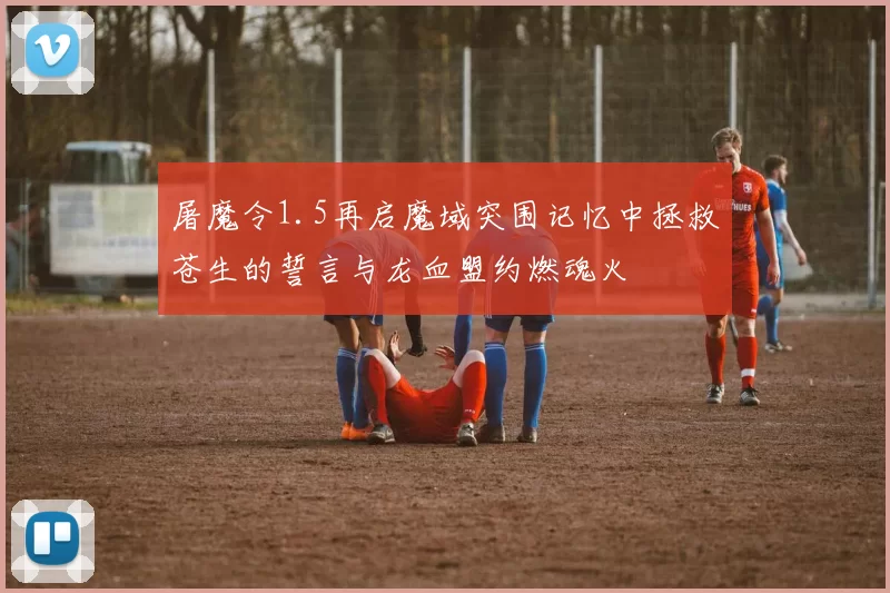 屠魔令1.5再启魔域突围记忆中拯救苍生的誓言与龙血盟约燃魂火