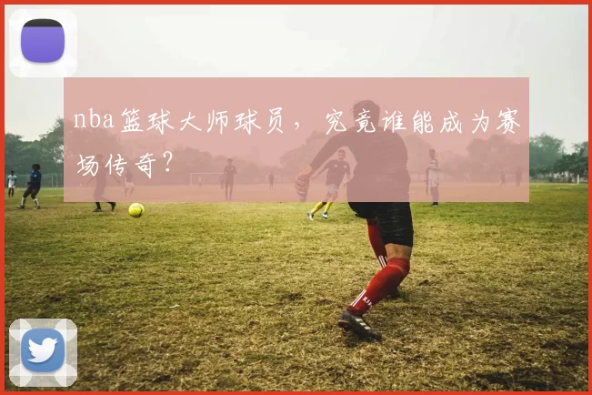 nba篮球大师球员，究竟谁能成为赛场传奇？
