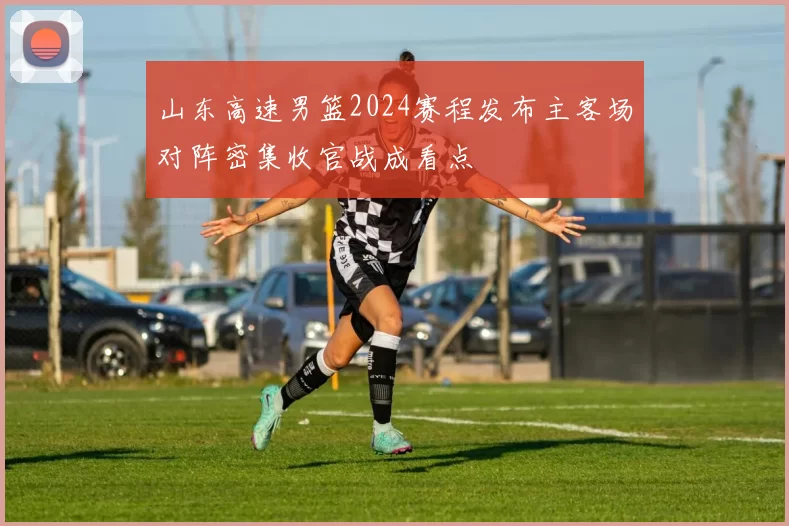 山东高速男篮2024赛程发布主客场对阵密集收官战成看点