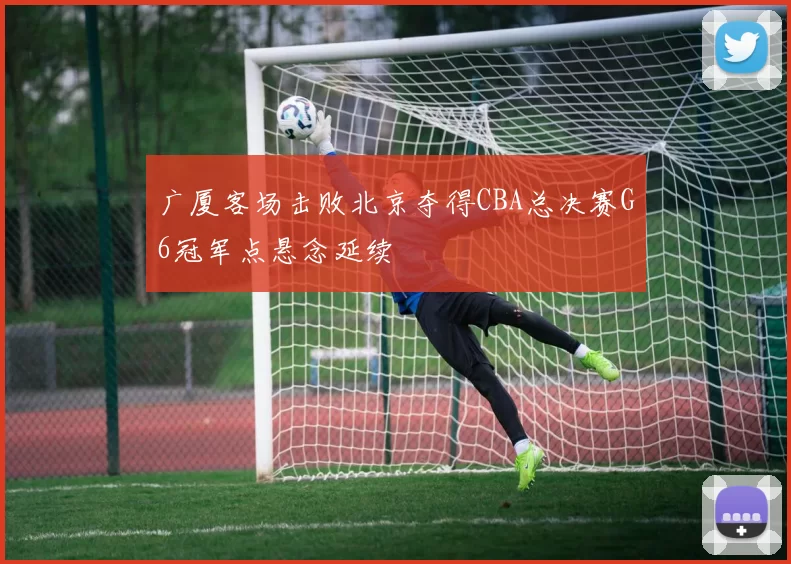 广厦客场击败北京夺得CBA总决赛G6冠军点悬念延续