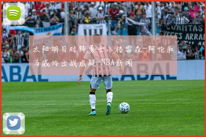 太阳明日对阵勇士，格雷森-阿伦和马威均出战成疑-NBA新闻