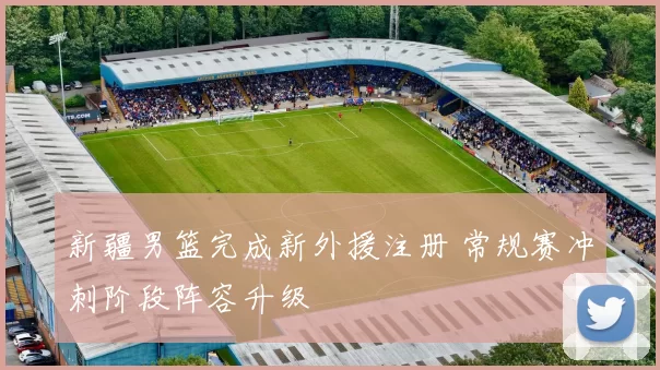 新疆男篮完成新外援注册 常规赛冲刺阶段阵容升级