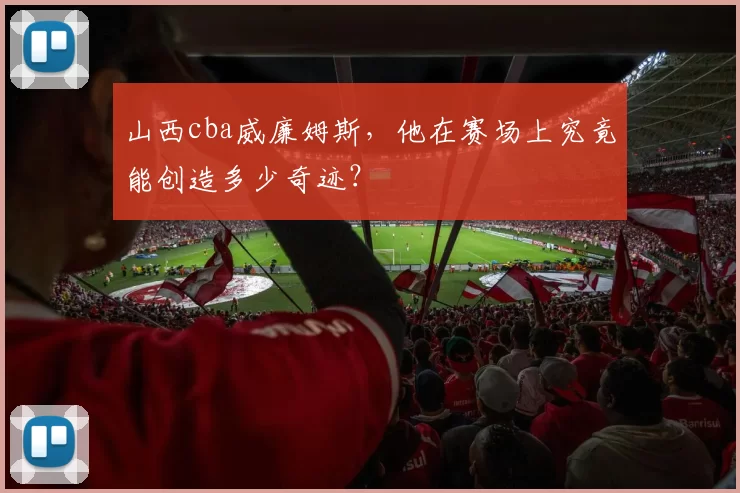 山西cba威廉姆斯，他在赛场上究竟能创造多少奇迹？