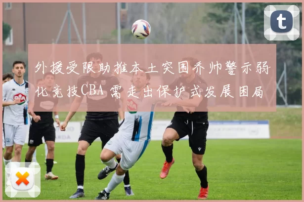 外援受限助推本土突围乔帅警示弱化竞技CBA 需走出保护式发展困局