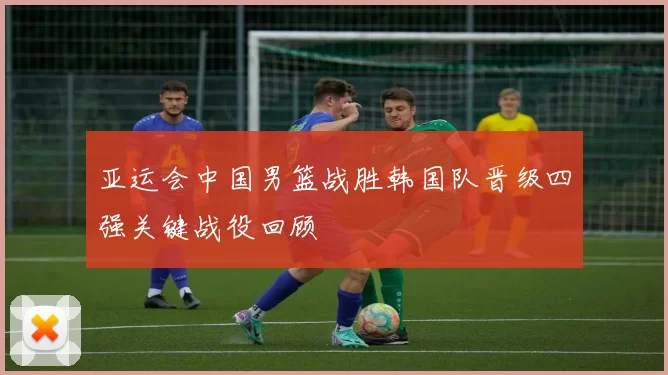 亚运会中国男篮战胜韩国队晋级四强关键战役回顾