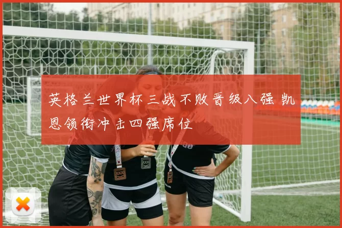 英格兰世界杯三战不败晋级八强 凯恩领衔冲击四强席位