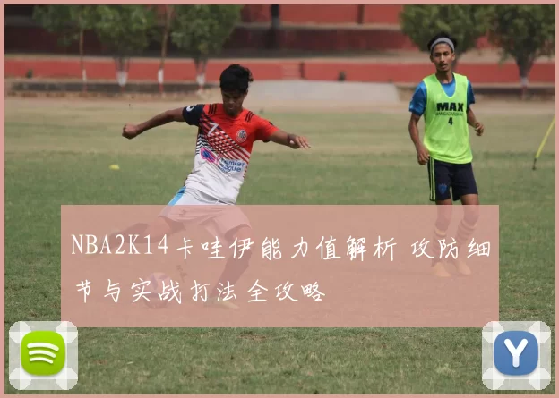 NBA2K14卡哇伊能力值解析 攻防细节与实战打法全攻略