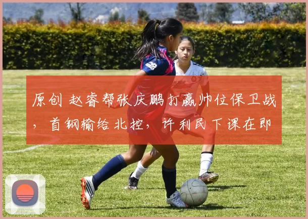 原创 赵睿帮张庆鹏打赢帅位保卫战，首钢输给北控，许利民下课在即