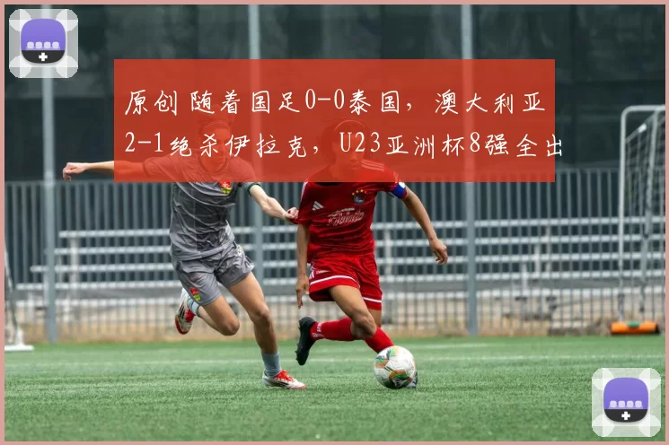 原创 随着国足0-0泰国，澳大利亚2-1绝杀伊拉克，U23亚洲杯8强全出炉附赛程