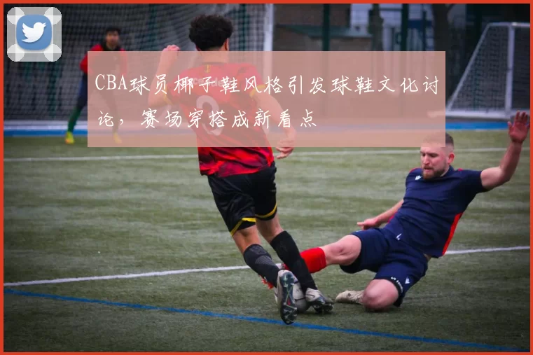 CBA球员椰子鞋风格引发球鞋文化讨论，赛场穿搭成新看点