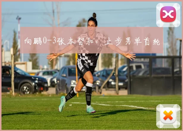 向鹏0-3张本智和，止步男单首轮