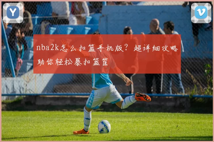 nba2k怎么扣篮手机版？超详细攻略助你轻松暴扣篮筐