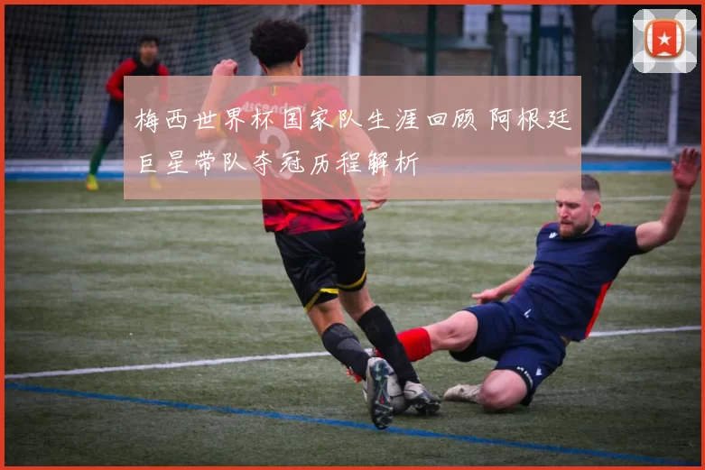 梅西世界杯国家队生涯回顾 阿根廷巨星带队夺冠历程解析