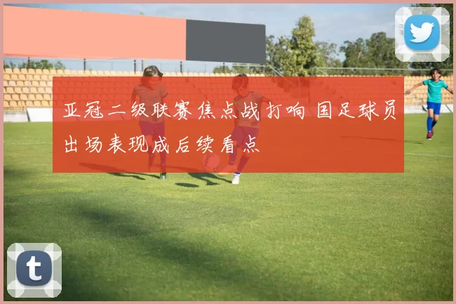 亚冠二级联赛焦点战打响 国足球员出场表现成后续看点